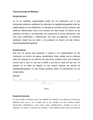 Tipos de Escalas de Medición
Escala Nominal.
Su fin es identificar sujetos/objetos dentro de una distribución, por lo que
únicamente podremos establecer las relaciones de igualdad/desigualdad entre los
sujetos/objetos de una distribución. Un ejemplo es el nombre de las ciudades: solo
podemos diferenciarlas entre sí de acuerdo con esta escala. El número de los
jugadores de fútbol o de baloncesto nos proporciona la misma información: solo
sirve para identificarlos y diferenciarlos del resto de jugadores, no podemos
establecer ningún tipo de orden o de gradación en función de este número.
Ejemplo:Igualdad/Desigualdad
Escala Ordinal.
Este tipo de escala está destinada a ordenar a los sujetos/objetos de una
distribución en función de alguna característica. Cabe señalar que la distancia
entre sus unidades no es uniforme. De esta forma, podemos decir que A está por
encima que B, pero no que sea el doble o que sea la mitad uno que otro. Un
ejemplo es el orden de llegada en una carrera. Además del atributo de
igualdad/desigualdad, en esta escala podemos añadir el ordenamiento de sus
componentes.
Ejemplo:
A____B___________C_______________________________D
__E______
Orden
Escala de Intervalo.
En esta escala la distancia entre las unidades de medida sí es uniforme, de forma que
podemos decir que D es el doble que A, por ejemplo. Por ello, permite realizar
operaciones matemáticas, como suma, resta, multiplicación o división. El cero es
arbitrario, no indica la ausencia de atributo. Como ejemplo puede servir la escala de
 