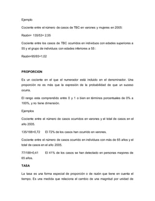 Ejemplo
Cociente entre el número de casos de TBC en varones y mujeres en 2005:
Razón= 135/53= 2,55
Cociente entre los casos de TBC ocurridos en individuos con edades superiores a
55 y el grupo de individuos con edades inferiores a 55 :
Razón=95/93=1,02
PROPORCION
Es un cociente en el que el numerador está incluido en el denominador. Una
proporción no es más que la expresión de la probabilidad de que un suceso
ocurra.
El rango esta comprendido entre 0 y 1 o bien en términos porcentuales de 0% a
100%, y no tiene dimensión.
Ejemplos
Cociente entre el número de casos ocurridos en varones y el total de casos en el
año 2005.
135/188=0,72 El 72% de los casos han ocurrido en varones.
Cociente entre el número de casos ocurrido en individuos con más de 65 años y el
total de casos en el año 2005.
77/188=0,41 El 41% de los casos se han detectado en personas mayores de
65 años.
TASA
La tasa es una forma especial de proporción o de razón que tiene en cuenta el
tiempo. Es una medida que relaciona el cambio de una magnitud por unidad de
 