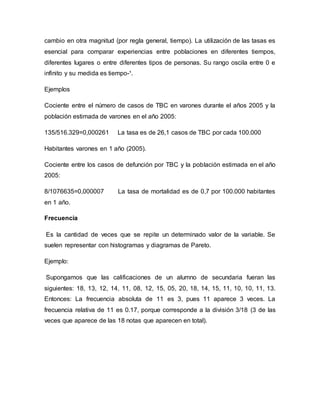 cambio en otra magnitud (por regla general, tiempo). La utilización de las tasas es
esencial para comparar experiencias entre poblaciones en diferentes tiempos,
diferentes lugares o entre diferentes tipos de personas. Su rango oscila entre 0 e
infinito y su medida es tiempo-¹.
Ejemplos
Cociente entre el número de casos de TBC en varones durante el años 2005 y la
población estimada de varones en el año 2005:
135/516.329=0,000261 La tasa es de 26,1 casos de TBC por cada 100.000
Habitantes varones en 1 año (2005).
Cociente entre los casos de defunción por TBC y la población estimada en el año
2005:
8/1076635=0,000007 La tasa de mortalidad es de 0,7 por 100.000 habitantes
en 1 año.
Frecuencia
Es la cantidad de veces que se repite un determinado valor de la variable. Se
suelen representar con histogramas y diagramas de Pareto.
Ejemplo:
Supongamos que las calificaciones de un alumno de secundaria fueran las
siguientes: 18, 13, 12, 14, 11, 08, 12, 15, 05, 20, 18, 14, 15, 11, 10, 10, 11, 13.
Entonces: La frecuencia absoluta de 11 es 3, pues 11 aparece 3 veces. La
frecuencia relativa de 11 es 0.17, porque corresponde a la división 3/18 (3 de las
veces que aparece de las 18 notas que aparecen en total).
 
