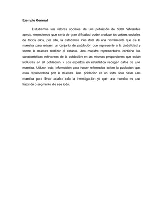 Ejemplo General
Estudiamos los valores sociales de una población de 5000 habitantes
aprox., entendemos que sería de gran dificultad poder analizar los valores sociales
de todos ellos, por ello, la estadística nos dota de una herramienta que es la
muestra para extraer un conjunto de población que represente a la globalidad y
sobre la muestra realizar el estudio. Una muestra representativa contiene las
características relevantes de la población en las mismas proporciones que están
incluidas en tal población. • Los expertos en estadística recogen datos de una
muestra. Utilizan esta información para hacer referencias sobre la población que
está representada por la muestra. Una población es un todo, solo basta una
muestra para llevar acabo toda la investigación ya que una muestra es una
fracción o segmento de ese todo.
 