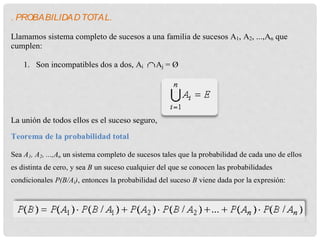 . PROBABILIDADTOTAL.
Llamamos sistema completo de sucesos a una familia de sucesos A1, A2, ...,An que
cumplen:
1. Son incompatibles dos a dos, Ai Aj = Ø
La unión de todos ellos es el suceso seguro,
Teorema de la probabilidad total
Sea A1, A2, ...,An un sistema completo de sucesos tales que la probabilidad de cada uno de ellos
es distinta de cero, y sea B un suceso cualquier del que se conocen las probabilidades
condicionales P(B/Ai), entonces la probabilidad del suceso B viene dada por la expresión:
 