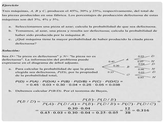 Ejercicio
Tres máquinas, A, B y C, producen el 45%, 30% y 25%, respectivamente, del total de
las piezas producidas en una fábrica. Los porcentajes de producción defectuosa de estas
máquinas son del 3%, 4% y 5%.
a. Seleccionamos una pieza al azar; calcula la probabilidad de que sea defectuosa.
b. Tomamos, al azar, una pieza y resulta ser defectuosa; calcula la probabilidad de
haber sido producida por la máquina B.
c. ¿Qué máquina tiene la mayor probabilidad de haber producido la citada pieza
defectuosa?
Solución:
Sea D= "la pieza es defectuosa" y N= "la pieza no es
defectuosa". La información del problema puede
expresarse en el diagrama de árbol adjunto.
a. Para calcular la probabilidad de que la pieza
elegida sea defectuosa, P(D), por la propiedad
de la probabilidad total,
P(D) = P(A) · P(D/A) + P(B) · P(D/B) + P(C) · P(D/C) =
= 0.45 · 0.03 + 0.30 · 0.04 + 0.25 · 0.05 = 0.038
b. Debemos calcular P(B/D). Por el teorema de Bayes,
 
