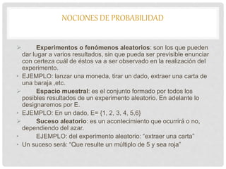 NOCIONES DE PROBABILIDAD
 Experimentos o fenómenos aleatorios: son los que pueden
dar lugar a varios resultados, sin que pueda ser previsible enunciar
con certeza cuál de éstos va a ser observado en la realización del
experimento.
• EJEMPLO: lanzar una moneda, tirar un dado, extraer una carta de
una baraja ,etc.
 Espacio muestral: es el conjunto formado por todos los
posibles resultados de un experimento aleatorio. En adelante lo
designaremos por E.
• EJEMPLO: En un dado, E= {1, 2, 3, 4, 5,6}
 Suceso aleatorio: es un acontecimiento que ocurrirá o no,
dependiendo del azar.
• EJEMPLO: del experimento aleatorio: “extraer una carta”
• Un suceso será: “Que resulte un múltiplo de 5 y sea roja”
 