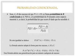 PROBABILIDAD CONDICIONADA.
 Sean A y B dos sucesos tal que P( A ) 0, se llama probabilidad de B
condicionada a A, P(B/A), a la probabilidad de B tomando como espacio
muestral A, es decir, la probabilidad de que ocurra B dado que ha sucedido A.
De esta igualdad se deduce: P( B A ) = P( B/A ) · P( A )
La fórmula anterior adopta la forma para tres sucesos, A, B y C:
P( A B C ) = P( A ) · P( B/A ) · P( C/A B )
Esta fórmula admite una generalización para un número cualquiera de sucesos
 