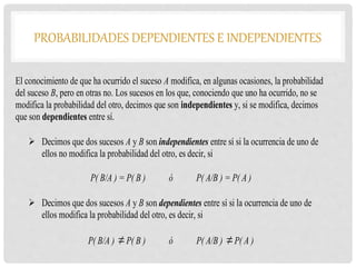 PROBABILIDADES DEPENDIENTES E INDEPENDIENTES
El conocimiento de que ha ocurrido el suceso A modifica, en algunas ocasiones, la probabilidad
del suceso B, pero en otras no. Los sucesos en los que, conociendo que uno ha ocurrido, no se
modifica la probabilidad del otro, decimos que son independientes y, si se modifica, decimos
que son dependientes entre sí.
 Decimos que dos sucesos A y B son independientes entre sí si la ocurrencia de uno de
ellos no modifica la probabilidad del otro, es decir, si
P( B/A ) = P( B ) ó P( A/B ) = P( A )
 Decimos que dos sucesos A y B son dependientes entre sí si la ocurrencia de uno de
ellos modifica la probabilidad del otro, es decir, si
P( B/A ) P( B ) ó P( A/B ) P( A )
 