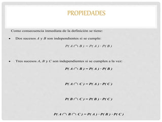 PROPIEDADES
Como consecuencia inmediata de la definición se tiene:
 Dos sucesos A y B son independientes si se cumple:
P( A B ) = P( A ) · P( B )
 Tres sucesos A, B y C son independientes si se cumplen a la vez:
P( A B ) = P( A ) · P( B )
P( A C ) = P( A ) · P( C )
P( B C ) = P( B ) · P( C )
P( A B C ) = P( A ) · P( B ) · P( C )
 