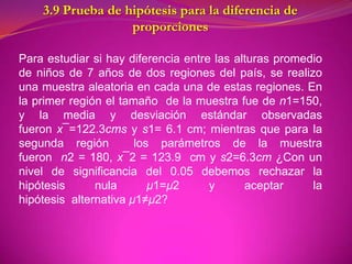 3.9 Prueba de hipótesis para la diferencia de
                   proporciones

Para estudiar si hay diferencia entre las alturas promedio
de niños de 7 años de dos regiones del país, se realizo
una muestra aleatoria en cada una de estas regiones. En
la primer región el tamaño de la muestra fue de n1=150,
y la media y desviación estándar observadas
fueron x¯=122.3cms y s1= 6.1 cm; mientras que para la
segunda región         los parámetros de la muestra
fueron n2 = 180, x¯2 = 123.9 cm y s2=6.3cm ¿Con un
nivel de significancia del 0.05 debemos rechazar la
hipótesis      nula       μ1=μ2      y      aceptar     la
hipótesis alternativa μ1≠μ2?
 