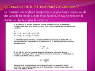 3.10 PRUEBA DE HIPOTESIS PARA LA VARIANZA.
Es frecuente que se desee comprobar si la variación o dispersión de
una variable ha tenido alguna modificación, lo cual se hace con la
prueba de hipótesis para la varianza.
 