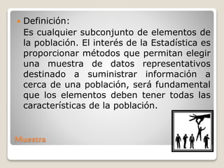 Muestra
 Definición:
Es cualquier subconjunto de elementos de
la población. El interés de la Estadística es
proporcionar métodos que permitan elegir
una muestra de datos representativos
destinado a suministrar información a
cerca de una población, será fundamental
que los elementos deben tener todas las
características de la población.
 