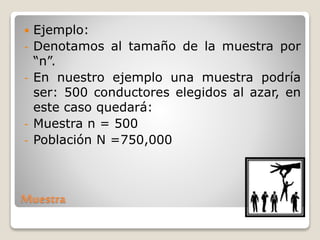 Muestra
 Ejemplo:
- Denotamos al tamaño de la muestra por
“n”.
- En nuestro ejemplo una muestra podría
ser: 500 conductores elegidos al azar, en
este caso quedará:
- Muestra n = 500
- Población N =750,000
 