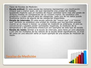 Escalas de Medición
 Tipos de Escalas de Medición:
- Escala ordinal: En esta escala los números representan una clasificación
(mayor que o menor que), sin que represente una unidad de medida,
quedando implícito que un número de mayor cantidad tiene más alto grado de
atributo medido en comparación de un número menor. Se establece una
gradación u orden natural para las categorías, cada uno de los datos puede
localizarse dentro de alguna de las categorías disponibles.
- Escala de intervalo: En esta escala además del “mayor que” y el “menor
que” también se establece una unidad de medida que nos permite precisar
cuanto se es mayor o menor. La unidad de medición es arbitraria, el cero es
convencional y pueden existir cantidades negativas; la medición de la
temperatura y del coeficiente intelectual son ejemplos de este tipo de escala.
- Escala de razón: Similar a la escala de intervalo, pero tiene un cero absoluto
y por ello los múltiplos de los valores de la escala serán significativos; el nivel
de votos en una elección sería un buen ejemplo de una escala de medición de
razón.
 
