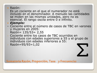 Sumatoria Razón, Proporción, Tasa y Frecuencia:
 Razón:
Es un cociente en el que el numerador no está
incluido en el denominador. A menudo las cantidades
se miden en las mismas unidades, pero no es
esencial. El rango oscila entre 0 e infinito.
 Ejemplo:
- Cociente entre el número de casos de TBC en varones
y mujeres en 2005:
Razón= 135/53= 2,55
- Cociente entre los casos de TBC ocurridos en
individuos con edades superiores a 55 y el grupo de
individuos con edades inferiores a 55:
- Razón=95/93=1,02
 