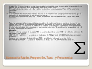 Sumatoria Razón, Proporción, Tasa y Frecuencia:
 Proporción: Es un cociente en el que el numerador está incluido en el denominador. Una proporción no
es más que la expresión de la probabilidad de que un suceso ocurra.
El rango esta comprendido entre 0 y 1 o bien en términos porcentuales de 0% a 100%, y no tiene
dimensión.
 Ejemplo:
Es un cociente en el que el numerador está incluido en el denominador. Una proporción no es más que la
expresión de la probabilidad de que un suceso ocurra.
El rango esta comprendido entre 0 y 1 o bien en términos porcentuales de 0% a 100%, y no tiene
dimensión.
 Tasa: La tasa es una forma especial de proporción o de razón que tiene en cuenta el tiempo. Es una
medida que relaciona el cambio de una magnitud por unidad de cambio en otra magnitud (por regla
general, tiempo). La utilización de las tasas es esencial para comparar experiencias entre poblaciones
en diferentes tiempos, diferentes lugares o entre diferentes tipos de personas. Su rango oscila entre 0
e infinito y su medida es tiempo-¹.
 Ejemplos
- Cociente entre el número de casos de TBC en varones durante el años 2005 y la población estimada de
varones en el año 2005:
- 135/516.329=0,000261 La tasa es de 26,1 casos de TBC por cada 100.000 habitantes varones en 1
año (2005).
- Cociente entre los casos de defunción por TBC y la población estimada en el año 2005:
8/1076635=0,000007 La tasa de mortalidad es de 0,7 por 100.000 habitantes en 1 año.
 