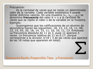 Sumatoria Razón, Proporción, Tasa y Frecuencia:
 Frecuencia:
Es la cantidad de veces que se repite un determinado
valor de la variable. Cada variable estadística X puede
tomar distintos valores. En una muestra (x1, x2,...,xN) se
denomina frecuencia del valor X = x a la cantidad de
veces que se repite el valor x de la variable en la muestra.
 Ejemplo:
Supongamos que las calificaciones de un alumno de
secundaria fueran las siguientes: 18, 13, 12, 14, 11, 08,
12, 15, 05, 20, 18, 14, 15, 11, 10, 10, 11, 13. Entonces:
La frecuencia absoluta de 11 es 3, pues 11 aparece 3
veces. La frecuencia relativa de 11 es 0.17, porque
corresponde a la división 3/18 ( 3 de las veces que aparece
de las 18 notas que aparecen en total).
 
