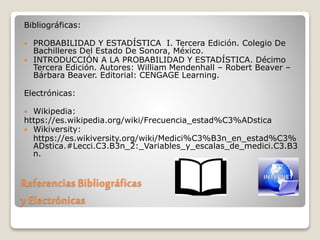 Referencias Bibliográficas
y Electrónicas
Bibliográficas:
 PROBABILIDAD Y ESTADÍSTICA I. Tercera Edición. Colegio De
Bachilleres Del Estado De Sonora, México.
 INTRODUCCIÓN A LA PROBABILIDAD Y ESTADÍSTICA. Décimo
Tercera Edición. Autores: William Mendenhall – Robert Beaver –
Bárbara Beaver. Editorial: CENGAGE Learning.
Electrónicas:
 Wikipedia:
https://es.wikipedia.org/wiki/Frecuencia_estad%C3%ADstica
 Wikiversity:
https://es.wikiversity.org/wiki/Medici%C3%B3n_en_estad%C3%
ADstica.#Lecci.C3.B3n_2:_Variables_y_escalas_de_medici.C3.B3
n.
 