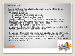 Variable
 Tipos de Variable:
- Las variables se han clasificado según la naturaleza de los
valores que toman en:
1. Variables Numéricas:
a) Variables Numéricas Discretas
b) Variable Numérica Continua 2
-Variables Numéricas o Cuantitativas: son aquellas que se
identifican o se les puede asignar un valor numérico o que
corresponden a aspectos que son medibles.
Las variables numéricas se dividen en:
a) Variables Numéricas Discretas: son aquellas que solamente
toman valores enteros con rango finito.
b) Variable Numérica Continua: son aquellas que pueden tomar
cualquier valor entre dos valores dados. Es decir, el rango
contiene no sólo valores enteros sino un intervalo (finito o
infinito) de valores reales (esto es, que puede ser fraccionario,
decimal o irracional).
 