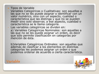 Variable
 Tipos de Variable
- Variables Categóricas o Cualitativas: son aquellas a
las que no se les puede asignar o identificar con un
valor numérico, sino con un aspecto, cualidad o
característica que las distinga y que no se pueden
medir sino solo observar, a ese aspecto, cualidad o
característica se le llama categoría.
- Las variables categóricas se dividen en:
a) Variables Categóricas Nominales: son aquellas a
las que no se les puede asignar un orden, es decir
que sólo permite clasificación en categorías por
mención de ésta.
b)Variables Categóricas Ordinales: son aquellas que
además de clasificar a los elementos en distintas
categorías les podemos asignar un orden o que
podemos ordenar de acuerdo a cierta característica.
 