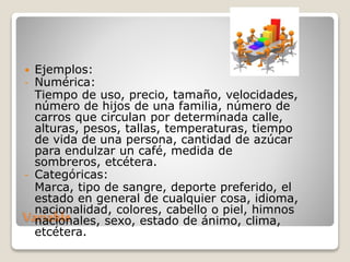 Variable
 Ejemplos:
- Numérica:
Tiempo de uso, precio, tamaño, velocidades,
número de hijos de una familia, número de
carros que circulan por determinada calle,
alturas, pesos, tallas, temperaturas, tiempo
de vida de una persona, cantidad de azúcar
para endulzar un café, medida de
sombreros, etcétera.
- Categóricas:
Marca, tipo de sangre, deporte preferido, el
estado en general de cualquier cosa, idioma,
nacionalidad, colores, cabello o piel, himnos
nacionales, sexo, estado de ánimo, clima,
etcétera.
 