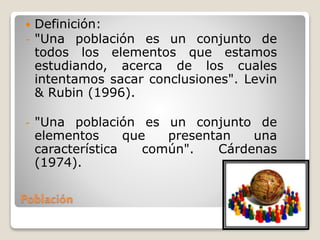 Población
 Definición:
- "Una población es un conjunto de
todos los elementos que estamos
estudiando, acerca de los cuales
intentamos sacar conclusiones". Levin
& Rubin (1996).
- "Una población es un conjunto de
elementos que presentan una
característica común". Cárdenas
(1974).
 