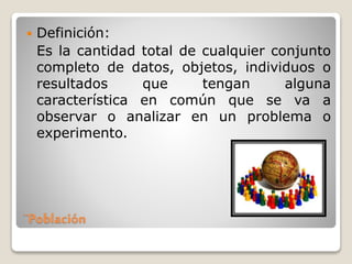 ¨Población
 Definición:
Es la cantidad total de cualquier conjunto
completo de datos, objetos, individuos o
resultados que tengan alguna
característica en común que se va a
observar o analizar en un problema o
experimento.
 