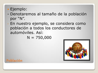 Población
 Ejemplo:
- Denotaremos al tamaño de la población
por “N”.
- En nuestro ejemplo, se considera como
población a todos los conductores de
automóviles. Así:
N = 750,000
 