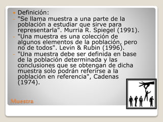 Muestra
 Definición:
- "Se llama muestra a una parte de la
población a estudiar que sirve para
representarla". Murria R. Spiegel (1991).
- "Una muestra es una colección de
algunos elementos de la población, pero
no de todos". Levin & Rubin (1996).
- "Una muestra debe ser definida en base
de la población determinada y las
conclusiones que se obtengan de dicha
muestra solo podrán referirse a la
población en referencia", Cadenas
(1974).
 