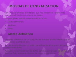 MEDIDAS DE CENTRALIZACION
Son unos parámetros estadísticos que nos indican los valores mas
representativos de un conjunto de datos.
Las principales medidas de centralización son:
 Media aritmética
 Mediana
 Moda
Media Aritmética
La media aritmética de un conjunto de datos es el valor medio que los
representa. Su símbolo es x.
La media aritmética es un valor que esta entre el mayor y menor de un
conjunto de datos.
Pueden o no coincidir con los datos, además que puede ser un numero
decimal. Solo se puede obtener de datos cuantitativos.
 