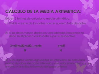 Existen 3 formas de calcular la media aritmética:
1) Dividir la suma de los datos para el numero total de datos
2) Si los datos vienen dados en una tabla de frecuencia se
debe multiplicar a cada dato xi por su respectiva.
X=xifi+x2f2+x3f3…+xnfn x=xifi
N N
3) Si los datos vienen agrupados en intervalos, se calcula la
marca de clase de cada intervalo y ese valor pasa a ser xi y se
le suma y se utiliza la formula del paso anterior.
CALCULO DE LA MEDIA ARITMETICA:
 