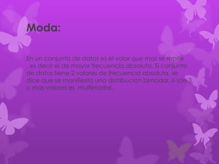 Moda:
En un conjunto de datos es el valor que mas se repite
, es decir el de mayor frecuencia absoluta. Si conjunto
de datos tiene 2 valores de frecuencia absoluta, se
dice que se manifiesta una distribucion bimodal, si son 3
o mas valores es multimodal.
 