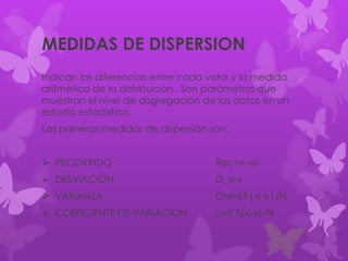 MEDIDAS DE DISPERSION
Indican las diferencias entre cada valor y la medida
aritmética de la distribución . Son parámetros que
muestran el nivel de disgregación de los datos en un
estudio estadístico.
Las primeras medidas de dispersión son:
 RECORRIDO Rec=x-xo
 DESVIACION D_xi-x
 VARIANZA DM=Efi|xi-x|/N
 COEFICIENTE DE VARIACION o=E fi(xi-x)/N
 