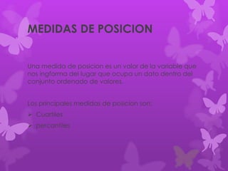 MEDIDAS DE POSICION
Una medida de posicion es un valor de la variable que
nos ingforma del lugar que ocupa un dato dentro del
conjunto ordenado de valores.
Los principales medidas de posicion son:
 Cuartiles
 percantiles
 
