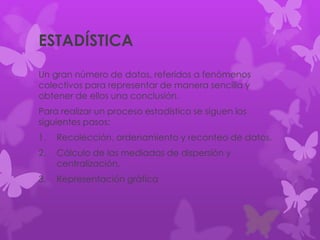 ESTADÍSTICA
Un gran número de datos, referidos a fenómenos
colectivos para representar de manera sencilla y
obtener de ellos una conclusión.
Para realizar un proceso estadístico se siguen los
siguientes pasos:
1. Recolección, ordenamiento y reconteo de datos.
2. Cálculo de las mediadas de dispersión y
centralización.
3. Representación gráfica
 