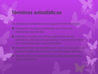 Términos estadísticos
En estadística empleamos la siguiente terminología:
 Población: Conjunto formado por todos los
elementos de estudio.
 Individuo: Cada uno de los elementos de los
elementos del estudio estadístico. Generalmente se
los caracteriza por una propiedad.
 Muestra: Parte de la población que se toma de base
para el análisis del conjunto que se desea estudiar.
 Tamaño de la muestra: Es el número de elementos
de una muestra.
 