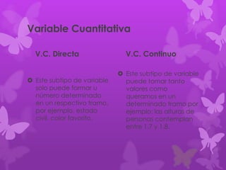 Variable Cuantitativa
V.C. Directa
 Este subtipo de variable
solo puede formar u
número determinado
en un respectivo tramo,
por ejemplo, estado
civil, color favorito.
V.C. Continuo
 Este subtipo de variable
puede tomar tanto
valores como
queramos en un
determinado tramo por
ejemplo: las alturas de
personas contemplan
entre 1.7 y 1.8.
 