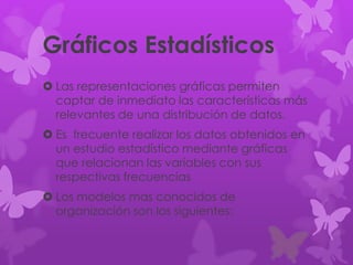 Gráficos Estadísticos
 Las representaciones gráficas permiten
captar de inmediato las características más
relevantes de una distribución de datos.
 Es frecuente realizar los datos obtenidos en
un estudio estadístico mediante gráficas
que relacionan las variables con sus
respectivas frecuencias
 Los modelos mas conocidos de
organización son los siguientes:
 