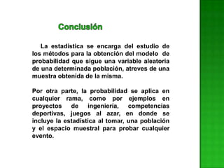La estadística se encarga del estudio de
los métodos para la obtención del modelo de
probabilidad que sigue una variable aleatoria
de una determinada población, atreves de una
muestra obtenida de la misma.
Por otra parte, la probabilidad se aplica en
cualquier rama, como por ejemplos en
proyectos de ingeniería, competencias
deportivas, juegos al azar, en donde se
incluye la estadística al tomar, una población
y el espacio muestral para probar cualquier
evento.
 