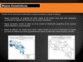 Mapas Estadísticos 
Pueden ser de varios tipos sombreados o rayados punteados y mapas de alfileres. 
•Mapas sombreados: el propósito de estos mapas el de mostrar para cada área geográfica considerada la magnitud del fenómeno que se quiere representar. 
•Mapas punteados: cuando el objeto es el de mostrar la distribución geográfica de los sucesos deberá utilizarse un mapa punteado. 
•Mapas de alfileres: son mapas sobre cartón, madera blanda, en los que la información se registra por medio de alfileres que tienen generalmente la cabeza de diferentes colores tamaños y formas.  