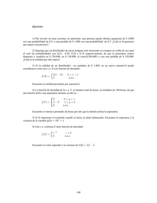 100
Ejercicios
1) Por invertir en unas acciones en particular, una persona puede obtener ganancias de $ 4.000
con una probabilidad de 0,3; o una pérdida de $ 1.000 con una probabilidad de 0,7. ¿Cuál es la ganancia
que espera esta persona?.
2) Suponga que un distribuidor de joyas antiguas está interesado en comprar un collar de oro para
el cual las probabilidades son 0,22; 0,36; 0,28 y 0,14 respectivamente, de que la poseedora estaría
dispuesta a venderla en $ 250.000, en $ 150.000, al costo $100.000 o con una pérdida de $ 150.000.
¿Cuál es la utilidad que ella espera?.
3) Si la utilidad de un distribuidor , en unidades de $ 1.000, en un nuevo automóvil puede
considerarse como una v.a. X con función de densidad
e.o.c.
Encuentre la utilidad promedio por automóvil.
4) La función de densidad de la v.a. Y, el número total de horas, en unidades de 100 horas, de que
una familia utilice una aspiradora durante un año es
e.o.c.
Encuentre el número promedio de horas por año que la familia utiliza la aspiradora.
5) Si X representa el resultado cuando se lanza un dado balanceado. Encuentre la esperanza y la
varianza de la variable g(X) X
6) Una v.a. continua Z tiene función de densidad
e.o.c.
Encuentre el valor esperado y la varianza de (Z)
 