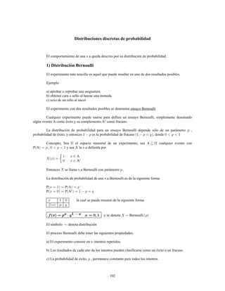 102
Distribuciones discretas de probabilidad
El comportamiento de una v.a queda descrito por su distribución de probabilidad.
1) Distribución Bernoulli
El experimento más sencillo es aquel que puede resultar en uno de dos resultados posibles.
Ejemplo
a) aprobar o reprobar una asignatura
b) obtener cara o sello al lanzar una moneda
c) sexo de un niño al nacer
El experimento con dos resultados posibles se denomina ensayo Bernoulli
Cualquier experimento puede usarse para definir un ensayo Bernoulli, simplemente denotando
algún evento A como éxito y su complemento A como fracaso.c
La distribución de probabilidad para un ensayo Bernoulli depende sólo de un parámetro ,
probabilidad de éxito, y entonces es la probabilidad de fracaso , donde
Concepto Sea el espacio muestral de un experimento, sea A cualquier evento con:
P A , y sea la v.a definida por
A
Ac
Entonces se llama v.a Bernoulli con parámetro
La distribución de probabilidad de una v.a Bernoulli es de la siguiente forma
P P A
P P Ac
la cual se puede resumir de la siguiente forma
y se denota Bernoulli
El símbolo denota distribución
El proceso Bernoulli debe tener las siguientes propiedades:
a) El experimento consiste en intentos repetidos.
b) Los resultados de cada uno de los intentos pueden clasificarse como un éxito o un fracaso.
c) La probabilidad de éxito, , permanece constante para todos los intentos.
 