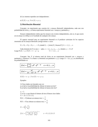 103
d) Los intentos repetidos son independientes .
e)
2) Distribución Binomial
Concepto: un experimento que consiste de ensayos Bernoulli independientes, cada uno con
probabilidad de éxito , se llama experimento binomial con ensayos y parámetro .
Ensayos independientes indica que los ensayos son eventos independientes, esto es, lo que ocurre
en un ensayo no influye en el resultado de cualquier otro ensayo.
El espacio muestral para un experimento binomial es el producto cartesiano de los espacios
muestrales de los ensayos Bernoulli consigo mismo veces
donde éxito fracaso F
Cada elemento de es una upla, donde E o F
Luego P E P F
Concepto: Sea el número total de éxitos en un experimento binomial con ensayos y
parámetro .Entonces se llama v.a binomial con parámetro y .Luego y su distribución
de probabilidades es:
!
! !
Ejemplos
1) Cinco dados son lanzados una vez
a) ¿Cuál es la probabilidad de obtener al menos un tres?
b) ¿Cuál es la probabilidad de obtener al menos dos tres?
es la v.a que denota el número de tres al lanzar cinco dados
P E P obtener un número tres
P F P no obtener un número tres
 