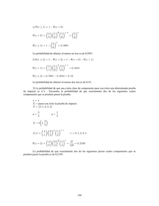 104
P P
P
P
La probabilidad de obtener al menos un tres es de 0,5981 .
P P P P
P
P
La probabilidad de obtener al menos dos tres es de 0,19 .
2) La probabilidad de que una cierta clase de componente pase con éxito una determinada prueba
de impacto es . Encuentre la probabilidad de que exactamente dos de los siguientes cuatro
componentes que se prueben pasen la prueba.
pasar con éxito la prueba de impacto
P
La probabilidad de que exactamente dos de las siguientes piezas cuatro componentes que se
prueben pasen la prueba es de 0,2109 .
 