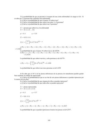 105
3) La probabilidad de que un paciente se recupere de una cierta enfermedad a la sangre es 0,4 . Si
se sabe que 15 personas han contraído esta enfermedad.
a) ¿Cuál es la probabilidad de que al menos 10 sobrevivan?
b) ¿Cuál es la probabilidad de que sobrevivan entre 3 y 8 personas?
c) ¿Cuál es la probabilidad de que sobrevivan 5 personas?
persona que sobreviva a la enfermedad
P P P P P P P
La probabilidad de que al menos 10 sobrevivan es de 0,0338 .
P P P P P P P
La probabilidad de que sobrevivan tres y ocho personas es de 0,8779 .
P
La probabilidad de que sobrevivan cinco personas es de 0,1859
4) Se sabe que el 30 % de las piezas defectuosas de un proceso de manufactura pueden quedar
bien mediante un trabajo de reprocesado.
a) ¿Cuál es la probabilidad de que en un lote de seis piezas defectuosas se puedan reprocesar por
lo menos tres de ellas?
b) ¿Cuál es la probabilidad de que ninguna de ellas se puedan reprocesar?
c) ¿Cuál es la probabilidad de que todas ellas se puedan reprocesar?
piezas reprocesadas
P P P P P
La probabilidad de que se puedan reprocesar al menos tres piezas es de 0,2557 .
 