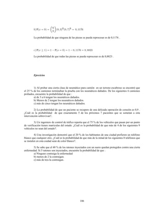 106
P
La probabilidad de que ninguna de las piezas se pueda reprocesar es de 0,1176 .
P 1 P
La probabilidad de que todas las piezas se pueda reprocesar es de 0,8823 .
Ejercicios
1) Al probar una cierta clase de neumático para camión en un terreno escabroso se encontró que
el 25 % de los camiones terminaban la prueba con los neumáticos dañados. De los siguientes 6 camiones
probados, encuentre la probabilidad de que
a) de 3 a 6 tengan los neumáticos dañados.
b) Menos de 2 tengan los neumáticos dañados.
c) más de cinco tengan los neumáticos dañados.
2) La probabilidad de que un paciente se recupere de una delicada operación de corazón es 0,9 .
¿Cuál es la probabilidad de que exactamente 5 de los próximos 7 pacientes que se sometan a esta
intervención sobrevivan?.
3) Un ingeniero de control de tráfico reporta que el 75 % de los vehículos que pasan por un punto
de verificación tienen matrículas del estado. ¿Cuál es la probabilidad de que más de 4 de los siguientes 9
vehículos no sean del estado?.
4) Una investigación demostró que el 20 % de los habitantes de una ciudad prefieren un teléfono
blanco que cualquier otro. ¿Cuál es la probabilidad de que más de la mitad de los siguientes 8 teléfonos que
se instalen en esta cuidad sean de color blanco?.
5) Se sabe que el 40 % de los ratones inyectados con un suero quedan protegidos contra una cierta
enfermedad. Si 5 ratones son inyectados, encuentre la probabilidad de que
a) Ninguno contraiga la enfermedad
b) menos de 2 la contraigan.
c) más de tres la contraigan.
 