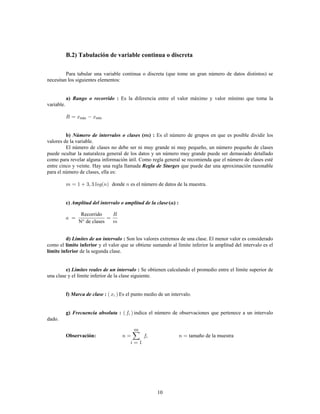 10
B.2) Tabulación de variable continua o discreta
Para tabular una variable continua o discreta (que tome un gran número de datos distintos) se
necesitan los siguientes elementos:
Es la diferencia entre el valor máximo y valor mínimo que toma laa) :Rango o recorrido
variable.
máx mín
Es el número de grupos en que es posible dividir losb) ( ) :Número de intervalos o clases
valores de la variable.
El número de clases no debe ser ni muy grande ni muy pequeño, un número pequeño de clases
puede ocultar la naturaleza general de los datos y un número muy grande puede ser demasiado detallado
como para revelar alguna información útil. Como regla general se recomienda que el número de clases esté
entre cinco y veinte. Hay una regla llamada que puede dar una aproximación razonableRegla de Sturges
para el número de clases, ella es:
donde es el número de datos de la muestra.
c) ( ) :Amplitud del intervalo o amplitud de la clase
Recorrido
N° de clases
Son los valores extremos de una clase. El menor valor es consideradod) :Límites de un intervalo
como el y el valor que se obtiene sumando al límite inferior la amplitud del intervalo es ellímite inferior
límite inferior de la segunda clase.
e) :Límites reales de un intervalo Se obtienen calculando el promedio entre el límite superior de
una clase y el límite inferior de la clase siguiente.
Es el punto medio de un intervalo.f) :Marca de clase
indica el número de observaciones que pertenece a un intervalog) :Frecuencia absoluta
dado.
tamaño de la muestraObservación:
 