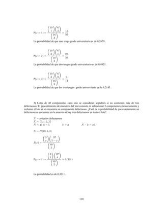 110
P
La probabilidad de que uno tenga grado universitario es de 0,2679 .
P
La probabilidad de que dos tengan grado universitario es de 0,4821 .
P
La probabilidad de que los tres tengan grado universitario es de 0,2143 .
3) Lotes de 40 componentes cada uno se consideran acptables si no contienen más de tres
defectuosos. El procedimiento de muestreo del lote consiste en seleccionar 5 componentes aleatoriamente y
rechazar el lote si se encuentra un componente defectuoso. ¿Cuál es la probabilidad de que exactamente un
defectuoso se encuentre en la muestra si hay tres defectuosos en todo el lote?.
artículos defectuosos
P
La probabilidad es de 0,3011 .
 