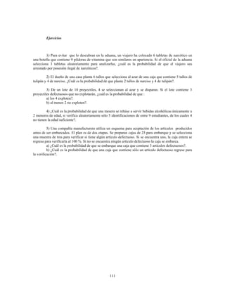 111
Ejercicios
1) Para evitar que lo descubran en la aduana, un viajero ha colocado 6 tabletas de narcótico en
una botella que contiene 9 píldoras de vitamina que son similares en apariencia. Si el oficial de la aduana
selecciona 3 tabletas aleatoriamente para analizarlas, ¿cuál es la probabilidad de que el viajero sea
arrestado por posesión ilegal de narcóticos?.
2) El dueño de una casa planta 6 tallos que selecciona al azar de una caja que contiene 5 tallos de
tulipán y 4 de narciso. ¿Cuál es la probabilidad de que plante 2 tallos de narciso y 4 de tulipán?.
3) De un lote de 10 proyectiles, 4 se seleccionan al azar y se disparan. Si el lote contiene 3
proyectiles defectuosos que no explotarán, ¿cuál es la probabilidad de que
a) los 4 exploten?.
b) al menos 2 no exploten?.
4) ¿Cuál es la probabilidad de que una mesera se rehúse a servir bebidas alcohólicas únicamente a
2 menores de edad, si verifica aleatoriamente sólo 5 identificaciones de entre 9 estudiantes, de los cuales 4
no tienen la edad suficiente?.
5) Una compañía manufacturera utiliza un esquema para aceptación de los artículos producidos
antes de ser embarcados. El plan es de dos etapas. Se preparan cajas de 25 para embarque y se selecciona
una muestra de tres para verificar si tiene algún artículo defectuoso. Si se encuentra uno, la caja entera se
regresa para verificarla al 100 %. Si no se encuentra ningún artículo defectuoso la caja se embarca.
a) ¿Cuál es la probabilidad de que se embarque una caja que contiene 3 artículos defectuosos?.
b) ¿Cuál es la probabilidad de que una caja que contiene sólo un artículo defectuoso regrese para
la verificación?.
 