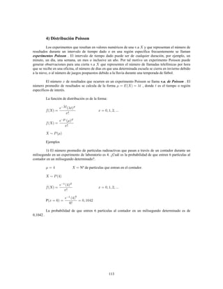 113
4) Distribución Poisson
Los experimentos que resultan en valores numéricos de una v.a y que representan el número de
resultados durante un intervalo de tiempo dado o en una región específica frecuentemente se llaman
experimentos Poisson . El intervalo de tiempo dado puede ser de cualquier duración, por ejemplo, un
minuto, un día, una semana, un mes o inclusive un año. Por tal motivo un experimento Poisson puede
generar observaciones para una cierta v.a que representen el número de llamadas telefónicas por hora
que se recibe en una oficina, el número de días en que una determinada escuela se cierra en invierno debido
a la nieve, o al número de juegos pospuestos debido a la lluvia durante una temporada de fútbol.
El número de resultados que ocurren en un experimento Poisson se llama . Elv.a. de Poisson
número promedio de resultados se calcula de la forma , donde es el tiempo o región
específicos de interés.
La función de distribución es de la forma:
!
!
Ejemplos
1) El número promedio de partículas radioactivas que pasan a través de un contador durante un
milisegundo en un experimento de laboratorio es 4. ¿Cuál es la probabilidad de que entren 6 partículas al
contador en un milisegundo determinado?.
Nº de partículas que entran en el contador.
!
P
!
La probabilidad de que entren 6 partículas al contador en un milisegundo determinado es de
0,1042 .
 