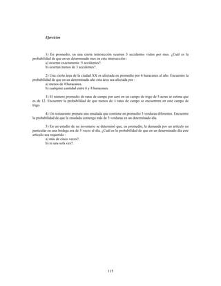 115
Ejercicios
1) En promedio, en una cierta intersección ocurren 3 accidentes viales por mes. ¿Cuál es la
probabilidad de que en un determinado mes en esta intersección
a) ocurran exactamente 5 accidentes?.
b) ocurran menos de 3 accidentes?.
2) Una cierta área de la ciudad XX es afectada en promedio por 6 huracanes al año. Encuentre la
probabilidad de que en un determinado año esta área sea afectada por
a) menos de 4 huracanes.
b) cualquier cantidad entre 6 y 8 huracanes.
3) El número promedio de ratas de campo por acre en un campo de trigo de 5 acres se estima que
es de 12. Encuentre la probabilidad de que menos de ratas de campo se encuentren en este campo de
trigo.
4) Un restaurante prepara una ensalada que contiene en promedio 5 verduras diferentes. Encuentre
la probabilidad de que la ensalada contenga más de 5 verduras en un determinado día.
5) En un estudio de un inventario se determinó que, en promedio, la demanda por un artículo en
particular en una bodega era de 5 veces al día. ¿Cuál es la probabilidad de que en un determinado día este
artículo sea requerido
a) más de cinco veces?.
b) ni una sola vez?.
 