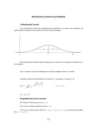117
Distribuciones continuas de probabilidad
1) Distribución Normal
Es la distribución continua de probabilidad más importante en el campo de la estadística. Su
gráfica recibe el nombre de curva normal, su forma es la de una campana
Esta curva permite describir muchos fenómenos que ocurren en la naturaleza, la industria y la
investigación.
Una v.a continua que tiene distribución en forma de campana se llama v.a. normal.
Concepto: la función de densidad de la v.a normal , con media y varianza , es:2
Propiedades de la curva normal
1) El máximo valor de la curva es en
2) La curva es simétrica respecto a la recta
3) La curva es cóncava hacia arriba en ] y es cóncava hacia abajo
en ] [ .
 