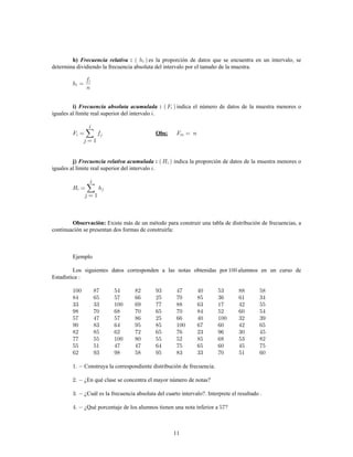 11
h) :Frecuencia relativa es la proporción de datos que se encuentra en un intervalo, se
determina dividiendo la frecuencia absoluta del intervalo por el tamaño de la muestra.
indica el número de datos de la muestra menores oi) :Frecuencia absoluta acumulada
iguales al límite real superior del intervalo .
Obs:
j) :Frecuencia relativa acumulada indica la proporción de datos de la muestra menores o
iguales al límite real superior del intervalo .
Existe más de un método para construir una tabla de distribución de frecuencias, aObservación:
continuación se presentan dos formas de construirla:
Ejemplo
Los siguientes datos corresponden a las notas obtenidas por alumnos en un curso de
Estadística
Construya la correspondiente distribución de frecuencia.
¿En qué clase se concentra el mayor número de notas?
¿Cuál es la frecuencia absoluta del cuarto intervalo?. Interprete el resultado .
¿Qué porcentaje de los alumnos tienen una nota inferior a ?
 